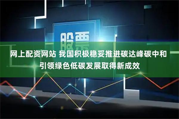 网上配资网站 我国积极稳妥推进碳达峰碳中和 引领绿色低碳发展取得新成效