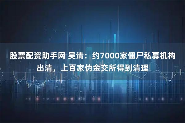 股票配资助手网 吴清：约7000家僵尸私募机构出清，上百家伪金交所得到清理