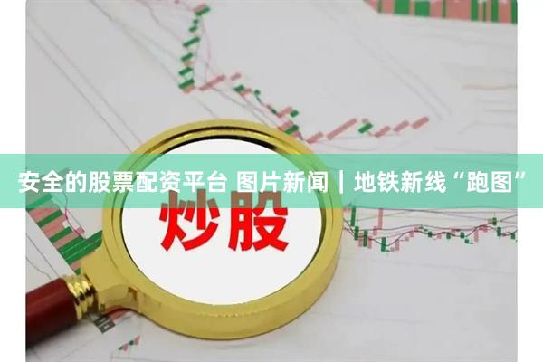安全的股票配资平台 图片新闻｜地铁新线“跑图”