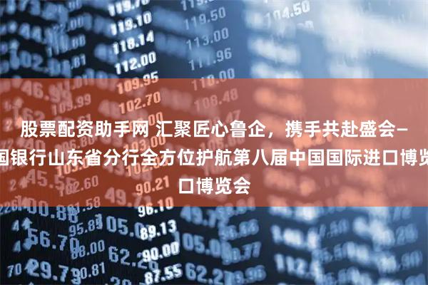 股票配资助手网 汇聚匠心鲁企，携手共赴盛会—中国银行山东省分行全方位护航第八届中国国际进口博览会