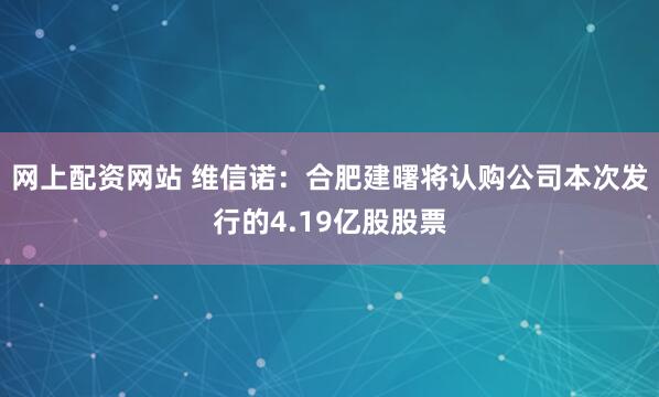 网上配资网站 维信诺：合肥建曙将认购公司本次发行的4.19亿股股票