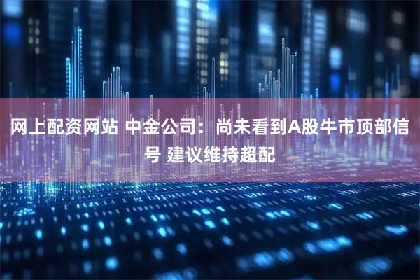 网上配资网站 中金公司：尚未看到A股牛市顶部信号 建议维持超配