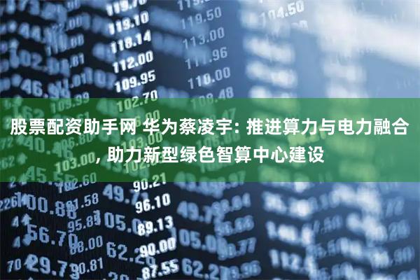 股票配资助手网 华为蔡凌宇: 推进算力与电力融合, 助力新型绿色智算中心建设