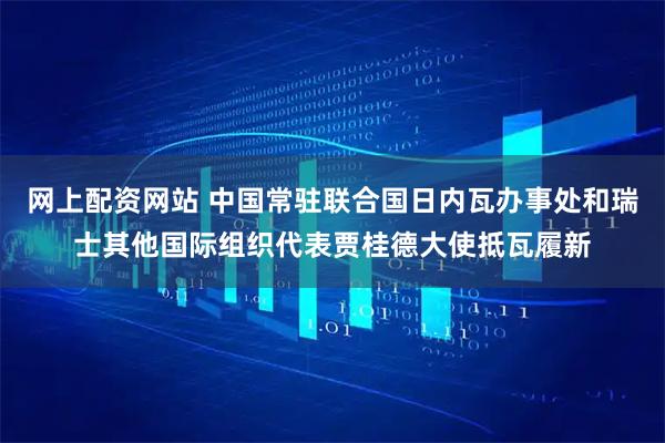 网上配资网站 中国常驻联合国日内瓦办事处和瑞士其他国际组织代表贾桂德大使抵瓦履新