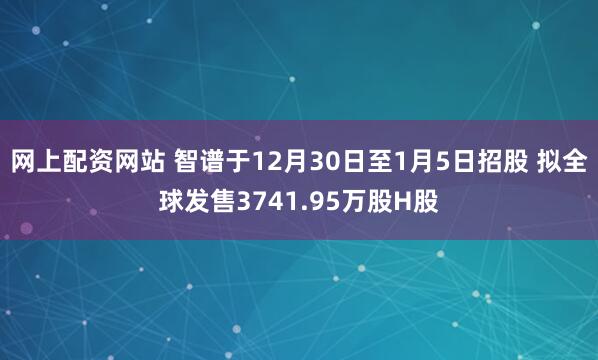 网上配资网站 智谱于12月30日至1月5日招股 拟全球发售3741.95万股H股