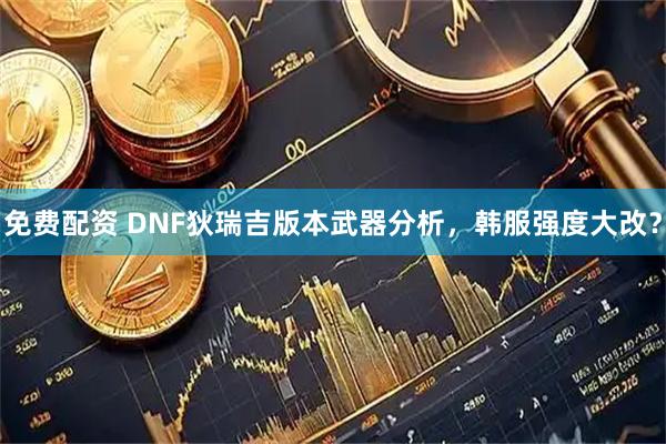 免费配资 DNF狄瑞吉版本武器分析，韩服强度大改？
