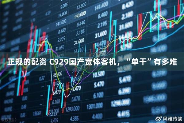 正规的配资 C929国产宽体客机，“单干”有多难