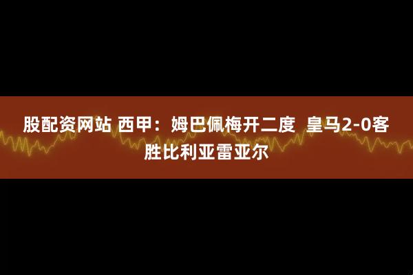 股配资网站 西甲：姆巴佩梅开二度  皇马2-0客胜比利亚雷亚尔