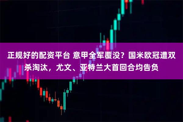正规好的配资平台 意甲全军覆没？国米欧冠遭双杀淘汰，尤文、亚特兰大首回合均告负