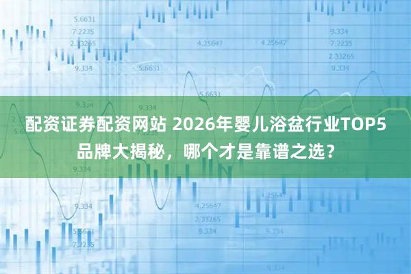 配资证券配资网站 2026年婴儿浴盆行业TOP5品牌大揭秘，哪个才是靠谱之选？