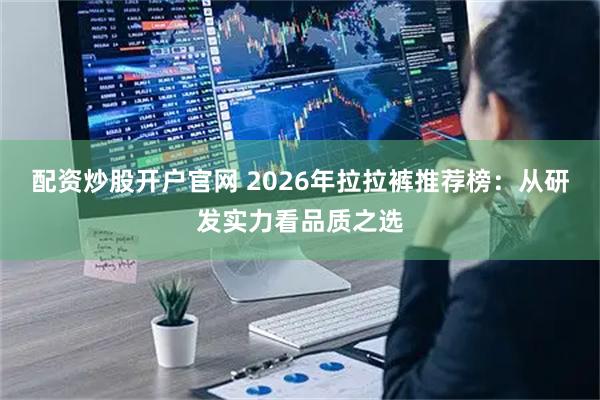 配资炒股开户官网 2026年拉拉裤推荐榜：从研发实力看品质之选