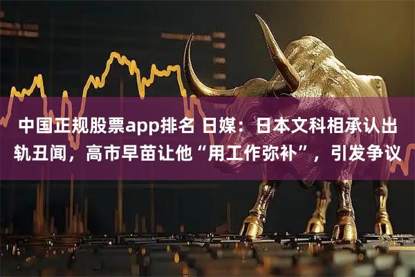 中国正规股票app排名 日媒：日本文科相承认出轨丑闻，高市早苗让他“用工作弥补”，引发争议